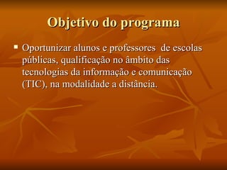 Objetivo do programa Oportunizar alunos e professores  de escolas públicas, qualificação no âmbito das tecnologias da informação e comunicação (TIC), na modalidade a distância.  