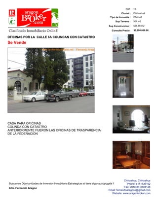 Ref:    16
                                                                                                             ChihuahuA
                                                                                                  Ciudad :
                                                                                                             OficinaS
                                                                                      Tipo de Inmueble :
                                                                                                             506.m2
                                                                                             Sup Terreno :
                                                                                                             526.66 m2
                                                                                     Sup Construccion :
                                                                                                             $3,500,000.00
                                                                                        Consulte Precio:

OFICINAS POR LA CALLE 6A COLINDAN CON CATASTRO
Se Vende




CASA PARA OFICINAS
COLINDA CON CATASTRO
ANTERIORMENTE FUERON LAS OFICINAS DE TRASPARENCIA
DE LA FEDERACION




                                                                                                  Chihuahua, Chihuahua
Buscamos Oportunidades de Inversion Inmobiliaria Estrategicas si tiene alguna propogala !!          Phone: 6141736162
                                                                                                  Fax: 001(484)4504128
Atte. Fernando Aragon
                                                                                     Email: fernandoaragons@gmail.com
                                                                                       Website: www.aragonbroker.com