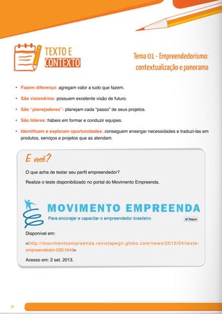 10
•	 Fazem diferença: agregam valor a tudo que fazem.
•	 São visionários: possuem excelente visão de futuro.
•	 São “planejadores”: planejam cada “passo” de seus projetos.
•	 São líderes: hábeis em formar e conduzir equipes.
•	 Identificam e exploram oportunidades: conseguem enxergar necessidades e traduzi-las em
produtos, serviços e projetos que as atendam.
E você?
O que acha de testar seu perfil empreendedor?
Realize o teste disponibilizado no portal do Movimento Empreenda.
Disponível em:
<http://movimentoempreenda.revistapegn.globo.com/news/2012/04/teste-
empreendedor-030.html>
Acesso em: 2 set. 2013.
texto e
contexto
Tema 01 - Empreendedorismo:
contextualização e panorama
 