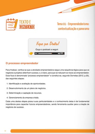 12
Fique por Dentro!
Ouça o podcast a seguir.
O processo empreendedor
Para finalizar, verifica-se que a atividade empreendedora segue uma sequência lógica para que os
negócios e projetos obtenham sucesso, e, é claro, para que se reduzam os riscos ao empreendedor.
Esse fluxo é denominado “processo empreendedor” e constitui-se, segundo Dornelas (2012, p.33),
das seguintes etapas:
1.	Identificação e avaliação de oportunidades.
2.	Desenvolvimento de um plano de negócios.
3.	Determinação e captação de recursos.
4.	Gerenciamento da empresa criada.
Cada uma destas etapas possui suas particularidades e o conhecimento delas é de fundamental
importância para capacitar futuros empreendedores, sendo ferramenta auxiliar para a criação de
negócios de sucesso.
texto e
contexto
Tema 01 - Empreendedorismo:
contextualização e panorama
 