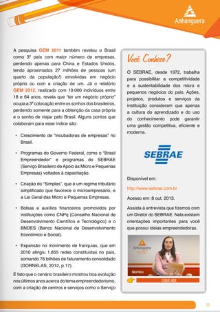 15
A pesquisa GEM 2011 também revelou o Brasil
como 3º país com maior número de empresas,
perdendo apenas para China e Estados Unidos,
tendo aproximados 27 milhões de pessoas (um
quarto da população!) envolvidas em negócio
próprio ou com a criação de um. Já o relatório
GEM 2012, realizado com 10.000 indivíduos entre
18 e 64 anos, revela que “ter um negócio próprio”
ocupa a 3ª colocação entre os sonhos dos brasileiros,
perdendo somente para a obtenção da casa própria
e o sonho de viajar pelo Brasil. Alguns pontos que
colaboram para esse índice são:
•	 Crescimento de “incubadoras de empresas” no
Brasil.
•	 Programas do Governo Federal, como o “Brasil
Empreendedor” e programas do SEBRAE
(Serviço Brasileiro deApoio às Micro e Pequenas
Empresas) voltados à capacitação.
•	 Criação do “Simples”, que é um regime tributário
simplificado que favorece o microempresário, e
a Lei Geral das Micro e Pequenas Empresas.
•	 Bolsas e auxílios financeiros promovidos por
instituições como CNPq (Conselho Nacional de
Desenvolvimento Científico e Tecnológico) e o
BNDES (Banco Nacional de Desenvolvimento
Econômico e Social).
•	 Expansão no movimento de franquias, que em
2010 atingiu 1.855 redes constituídas no país,
somando 76 bilhões de faturamento consolidado
(DORNELAS, 2012, p.17).
É fato que o cenário brasileiro mostrou boa evolução
nosúltimosanosacercadotemaempreendedorismo,
com a criação de centros e serviços como o Serviço
Você Conhece?
O SEBRAE, desde 1972, trabalha
para possibilitar a competitividade
e a sustentabilidade dos micro e
pequenos negócios do país. Ações,
projetos, produtos e serviços da
instituição consideram que apenas
a cultura do aprendizado e do uso
do conhecimento pode garantir
uma gestão competitiva, eficiente e
moderna.
Disponível em:
http://www.sebrae.com.br
Acesso em: 8 out. 2013.
Assista à entrevista que fizemos com
um Diretor do SEBRAE. Nela existem
orientações importantes para você
que possui ideias empreendedoras.
clique aqui
 
