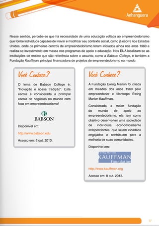 17
Nesse sentido, percebe-se que há necessidade de uma educação voltada ao empreendedorismo
que forme indivíduos capazes de inovar e modificar seu contexto social, como já ocorre nos Estados
Unidos, onde os primeiros centros de empreendedorismo foram iniciados ainda nos anos 1960 e
realiza-se investimento em massa nos programas de apoio e educação. Nos EUA localizam-se as
instituições de ensino que são referência sobre o assunto, como a Babson College, e também a
Fundação Kauffman, principal financiadora de projetos de empreendedorismo no mundo.
Você Conhece?
O lema de Babson College é:
“Inovação é nossa tradição”. Esta
escola é considerada a principal
escola de negócios no mundo com
foco em empreendedorismo!
Disponível em:
http://www.babson.edu
Acesso em: 8 out. 2013.
Você Conhece?
A Fundação Ewing Marion foi criada
em meados dos anos 1960 pelo
empreendedor e filantropo Ewing
Marion Kauffman.
Considerada a maior fundação
do mundo de apoio ao
empreendedorismo, ela tem como
objetivo desenvolver uma sociedade
de indivíduos economicamente
independentes, que sejam cidadãos
engajados e contribuam para a
melhoria de suas comunidades.
Disponível em:
http://www.kauffman.org
Acesso em: 8 out. 2013.
 