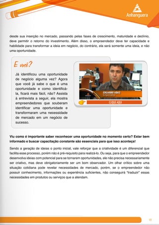 19
desde sua inserção no mercado, passando pelas fases de crescimento, maturidade e declínio,
deve permitir o retorno do investimento. Além disso, o empreendedor deve ter capacidade e
habilidade para transformar a ideia em negócio, do contrário, ela será somente uma ideia, e não
uma oportunidade.
E você?
Já identificou uma oportunidade
de negócio alguma vez? Agora
que você já sabe o que é uma
oportunidade e como identificá-
la, ficará mais fácil, não? Assista
à entrevista a seguir, ela mostra
empreendedores que souberam
identificar uma oportunidade e
transformaram uma necessidade
de mercado em um negócio de
sucesso.
clique aqui
Viu como é importante saber reconhecer uma oportunidade no momento certo? Estar bem
informado e buscar capacitação constante são essenciais para que isso aconteça!
Sendo a geração de ideias o ponto inicial, vale reforçar que a criatividade é um diferencial que
facilita esse processo, porém não é pré-requisito para realizá-lo. Ou seja, para que o empreendedor
desenvolva ideias com potencial para se tornarem oportunidades, ele não precisa necessariamente
ser criativo, mas deve obrigatoriamente ser um bom observador. Um olhar crítico sobre uma
situação cotidiana pode revelar necessidades de mercado, porém, se o empreendedor não
possuir conhecimento, informações ou experiência suficientes, não conseguirá “traduzir” essas
necessidades em produtos ou serviços que a atendam.
 