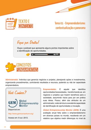 20
Fique por Dentro!
Ouça o podcast que apresenta alguns pontos importantes sobre
a identificação de oportunidades.
conceitos
fundamentais
Administrador. Indivíduo que gerencia negócios e projetos, planejando ações e investimentos,
organizando procedimentos, controlando resultados e recursos, podendo ou não ter capacidade
empreendedora.
Empreendedor. É aquele que identifica
oportunidades/necessidades, transformando-as em
negócios e projetos que trazem benefícios para a
sociedade, assumindo riscos para por em prática
suas ideias. Possui, além dos atributos de um
administrador,visãodefuturoeexcelentecapacidade
de identificação de oportunidades e inovação.
Global Entrepreneurship Monitor (GEM). É uma
avaliação anual feita sobre o empreendedorismo
em diversos países no mundo, resultando em um
relatório que objetiva medir diferenças no nível de
Tema 01 - Empreendedorismo:
contextualização e panorama
texto e
contexto
Você Conhece?
Disponível em:
http://www.gemconsortium.org/
Acesso em: 8 out. 2013.
 