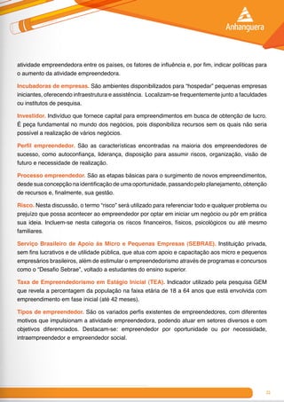 21
atividade empreendedora entre os países, os fatores de influência e, por fim, indicar políticas para
o aumento da atividade empreendedora.
Incubadoras de empresas. São ambientes disponibilizados para “hospedar” pequenas empresas
iniciantes, oferecendo infraestrutura e assistência. Localizam-se frequentemente junto a faculdades
ou institutos de pesquisa.
Investidor. Indivíduo que fornece capital para empreendimentos em busca de obtenção de lucro.
É peça fundamental no mundo dos negócios, pois disponibiliza recursos sem os quais não seria
possível a realização de vários negócios.
Perfil empreendedor. São as características encontradas na maioria dos empreendedores de
sucesso, como autoconfiança, liderança, disposição para assumir riscos, organização, visão de
futuro e necessidade de realização.
Processo empreendedor. São as etapas básicas para o surgimento de novos empreendimentos,
desde sua concepção na identificação de uma oportunidade, passando pelo planejamento, obtenção
de recursos e, finalmente, sua gestão.
Risco. Nesta discussão, o termo “risco” será utilizado para referenciar todo e qualquer problema ou
prejuízo que possa acontecer ao empreendedor por optar em iniciar um negócio ou pôr em prática
sua ideia. Incluem-se nesta categoria os riscos financeiros, físicos, psicológicos ou até mesmo
familiares.
Serviço Brasileiro de Apoio às Micro e Pequenas Empresas (SEBRAE). Instituição privada,
sem fins lucrativos e de utilidade pública, que atua com apoio e capacitação aos micro e pequenos
empresários brasileiros, além de estimular o empreendedorismo através de programas e concursos
como o “Desafio Sebrae”, voltado a estudantes do ensino superior.
Taxa de Empreendedorismo em Estágio Inicial (TEA). Indicador utilizado pela pesquisa GEM
que revela a percentagem da população na faixa etária de 18 a 64 anos que está envolvida com
empreendimento em fase inicial (até 42 meses).
Tipos de empreendedor. São os variados perfis existentes de empreendedores, com diferentes
motivos que impulsionam a atividade empreendedora, podendo atuar em setores diversos e com
objetivos diferenciados. Destacam-se: empreendedor por oportunidade ou por necessidade,
intraempreendedor e empreendedor social.
 