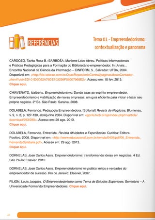 22
Referências
CARDOZO, Tavita Rosa B.; BARBOSA, Marilene Lobo Abreu. Políticas Informacionais
e Práticas Pedagógicas para a Formação do Bibliotecário-empreendedor. In: Anais...
Encontro Nacional de Ciência da Informação – CINFORM, 5., Salvador: UFBA, 2004.
Disponível em: <http://bis.sebrae.com.br/OpacRepositorioCentral/paginas/downContador.
zhtml?uid=ED101D0C62A79DE103256F08007968E2>. Acesso em: 10 fev. 2013.
Clique aqui.
CHIAVENATO, Idalberto. Empreendedorismo. Dando asas ao espírito empreendedor.
Empreendedorismo e viabilização de novas empresas: um guia eficiente para iniciar e tocar seu
próprio negócio. 2ª Ed. São Paulo: Saraiva, 2008.	
DOLABELA, Fernando. Pedagogia Empreendedora. [Editorial] Revista de Negócios, Blumenau,
v. 9, n. 2, p. 127-130, abril/junho 2004. Disponível em: <gorila.furb.br/ojs/index.php/rn/article/
download/293/280>. Acesso em: 29 ago. 2013.
Clique aqui.
DOLABELA, Fernando. Entrevista. Revista Atividades e Experiências. Curitiba: Editora
Positivo, 2008. Disponível em: <http://www.educacional.com.br/revista/0408/pdf/06_Entrevista_
FernandoDolabela.pdf>. Acesso em: 29 ago. 2013.
Clique aqui.
DORNELAS, José Carlos Assis. Empreendedorismo: transformando ideias em negócios. 4 Ed.
São Paulo: Elsevier, 2012.	
DORNELAS, José Carlos Assis. Empreendedorismo na prática: mitos e verdades do
empreendedor de sucesso. Rio de Janeiro: Elsevier, 2007.
FILION, Louis Jacques. O Empreendedorismo como Tema de Estudos Superiores. Seminário – A
Universidade Formando Empreendedores. Clique aqui.
Tema 01 - Empreendedorismo:
contextualização e panorama
 