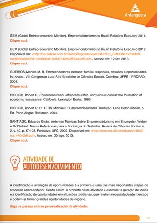 23
GEM (Global Entrepreneurship Monitor). Empreendedorismo no Brasil: Relatório Executivo 2011.
Clique aqui.
GEM (Global Entrepreneurship Monitor). Empreendedorismo no Brasil: Relatório Executivo 2012.
Disponível em: <http://bis.sebrae.com.br/GestorRepositorio/ARQUIVOS_CHRONUS/bds/bds.
nsf/9696c98c23d137fd0d8af1300d9742b0/$File/4226.pdf>. Acesso em: 12 fev. 2013.
Clique aqui.
GUEIROS, Monica M. B. Empreendedores exitosos: família, trajetórias, desafios e oportunidades.
In: Anais... VIII Congresso Luso-Afro-Brasileiro de Ciências Sociais. Coimbra: UFPE – PROPAD,
2004.
Clique aqui.
HISRICH, Robert D. Entrepreneurship, intrapreneurship, and venture capital: the foundation of
economic renaissance. California: Lexington Books, 1986.	
HISRICH, Robert D; PETERS, Michael P. Empreendedorismo. Tradução: Lene Belon Ribeiro. 5
Ed. Porto Alegre: Bookman, 2004.	
SANTIAGO, Eduardo Girão. Vertentes Teóricas Sobre Empreendedorismo em Shumpeter, Weber
e McClelland: Novas Referências para a Sociologia do Trabalho. Revista de Ciências Sociais. n.
2, v. 40, p. 87-103, Fortaleza: UFC, 2009. Disponível em: <http://www.rcs.ufc.br/edicoes/v40n2/
rcs_v40n2a6.pdf>. Acesso em: 30 ago. 2013.
Clique aqui.
atividade de
autodesenvolvimento
A identificação e avaliação de oportunidades é a primeira e uma das mais importantes etapas do
processo empreendedor. Sendo assim, a proposta desta atividade é estimular a geração de ideias
e a identificação de oportunidades em situações cotidianas, que revelam necessidades de mercado
e podem se tornar grandes oportunidades de negócio.
Siga os passos abaixo para realização da atividade:
 