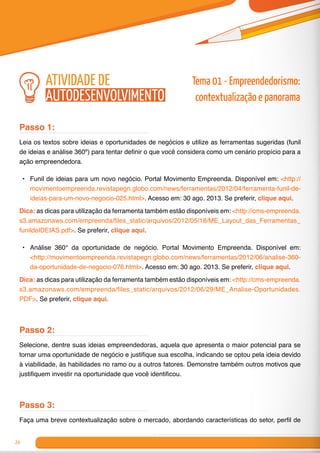 24
Passo 1:
Leia os textos sobre ideias e oportunidades de negócios e utilize as ferramentas sugeridas (funil
de ideias e análise 360º) para tentar definir o que você considera como um cenário propício para a
ação empreendedora.
•	 Funil de ideias para um novo negócio. Portal Movimento Empreenda. Disponível em: <http://
movimentoempreenda.revistapegn.globo.com/news/ferramentas/2012/04/ferramenta-funil-de-
ideias-para-um-novo-negocio-025.html>. Acesso em: 30 ago. 2013. Se preferir, clique aqui.
Dica: as dicas para utilização da ferramenta também estão disponíveis em: <http://cms-empreenda.
s3.amazonaws.com/empreenda/files_static/arquivos/2012/05/18/ME_Layout_das_Ferramentas_
funildeIDEIAS.pdf>. Se preferir, clique aqui.
•	 Análise 360° da oportunidade de negócio. Portal Movimento Empreenda. Disponível em:
<http://movimentoempreenda.revistapegn.globo.com/news/ferramentas/2012/06/analise-360-
da-oportunidade-de-negocio-076.html>. Acesso em: 30 ago. 2013. Se preferir, clique aqui.
Dica: as dicas para utilização da ferramenta também estão disponíveis em: <http://cms-empreenda.
s3.amazonaws.com/empreenda/files_static/arquivos/2012/06/29/ME_Analise-Oportunidades.
PDF>. Se preferir, clique aqui.
Passo 2:
Selecione, dentre suas ideias empreendedoras, aquela que apresenta o maior potencial para se
tornar uma oportunidade de negócio e justifique sua escolha, indicando se optou pela ideia devido
à viabilidade, às habilidades no ramo ou a outros fatores. Demonstre também outros motivos que
justifiquem investir na oportunidade que você identificou.
Passo 3:
Faça uma breve contextualização sobre o mercado, abordando características do setor, perfil de
atividade de
autodesenvolvimento
Tema 01 - Empreendedorismo:
contextualização e panorama
 