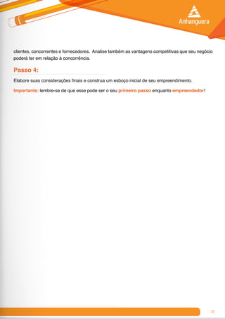 25
clientes, concorrentes e fornecedores. Analise também as vantagens competitivas que seu negócio
poderá ter em relação à concorrência.
Passo 4:
Elabore suas considerações finais e construa um esboço inicial de seu empreendimento.
Importante: lembre-se de que esse pode ser o seu primeiro passo enquanto empreendedor!
 