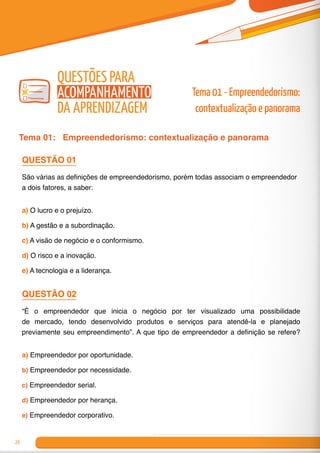 26
Questões para
Acompanhamento
da Aprendizagem
Tema 01: Empreendedorismo: contextualização e panorama
QUESTÃO 01
São várias as definições de empreendedorismo, porém todas associam o empreendedor
a dois fatores, a saber:
a) O lucro e o prejuízo.
b) A gestão e a subordinação.
c) A visão de negócio e o conformismo.
d) O risco e a inovação.
e) A tecnologia e a liderança.
QUESTÃO 02
“É o empreendedor que inicia o negócio por ter visualizado uma possibilidade
de mercado, tendo desenvolvido produtos e serviços para atendê-la e planejado
previamente seu empreendimento”. A que tipo de empreendedor a definição se refere?
a) Empreendedor por oportunidade.
b) Empreendedor por necessidade.
c) Empreendedor serial.
d) Empreendedor por herança.
e) Empreendedor corporativo.
Tema 01 - Empreendedorismo:
contextualização e panorama
 