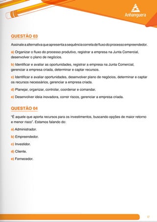 27
QUESTÃO 03
Assinaleaalternativaqueapresentaasequênciacorretadefluxodoprocessoempreendedor.
a) Organizar o fluxo do processo produtivo, registrar a empresa na Junta Comercial,
desenvolver o plano de negócios.
b) Identificar e avaliar as oportunidades, registrar a empresa na Junta Comercial,
gerenciar a empresa criada, determinar e captar recursos.
c) Identificar e avaliar oportunidades, desenvolver plano de negócios, determinar e captar
os recursos necessários, gerenciar a empresa criada.
d) Planejar, organizar, controlar, coordenar e comandar.
e) Desenvolver ideia inovadora, correr riscos, gerenciar a empresa criada.
QUESTÃO 04
“É aquele que aporta recursos para os investimentos, buscando opções de maior retorno
e menor risco”. Estamos falando do:
a) Administrador.
b) Empreendedor.
c) Investidor.
d) Cliente.
e) Fornecedor.
 