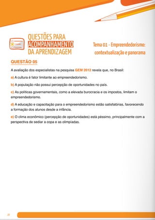 28
QUESTÃO 05
A avaliação dos especialistas na pesquisa GEM 2012 revela que, no Brasil:
a) A cultura é fator limitante ao empreendedorismo.
b) A população não possui percepção de oportunidades no país.
c) As políticas governamentais, como a elevada burocracia e os impostos, limitam o
empreendedorismo.
d) A educação e capacitação para o empreendedorismo estão satisfatórias, favorecendo
a formação dos alunos desde a infância.
e) O clima econômico (percepção de oportunidades) está péssimo, principalmente com a
perspectiva de sediar a copa e as olimpíadas.
Tema 01 - Empreendedorismo:
contextualização e panorama
Questões para
Acompanhamento
da Aprendizagem
 