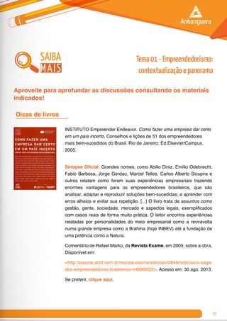 29
INSTITUTO Empreender Endeavor. Como fazer uma empresa dar certo
em um país incerto. Conselhos e lições de 51 dos empreendedores
mais bem-sucedidos do Brasil. Rio de Janeiro: Ed.Elsevier/Campus,
2005.
Sinopse Oficial: Grandes nomes, como Abilio Diniz, Emílio Odebrecht,
Fabio Barbosa, Jorge Gerdau, Marcel Telles, Carlos Alberto Sicupira e
outros relatam como foram suas experiências empresariais trazendo
enormes vantagens para os empreendedores brasileiros, que são
analisar, adaptar e reproduzir soluções bem-sucedidas; e aprender com
erros alheios e evitar sua repetição. [...] O livro trata de assuntos como
gestão, gente, sociedade, mercado e aspectos legais, exemplificados
com casos reais de forma muito prática. O leitor encontra experiências
relatadas por personalidades do meio empresarial como a reviravolta
numa grande empresa como a Brahma (hoje INBEV) até a fundação de
uma potência como a Natura.
Comentário de Rafael Marko, da Revista Exame, em 2005, sobre a obra.
Disponível em:
<http://exame.abril.com.br/revista-exame/edicoes/0849/noticias/a-saga-
dos-empreendedores-brasileiros-m0080022>. Acesso em: 30 ago. 2013.
Se preferir, clique aqui.
Dicas de livros 	
saiba
mais
Tema 01 - Empreendedorismo:
contextualização e panorama
Aproveite para aprofundar as discussões consultando os materiais
indicados!
 