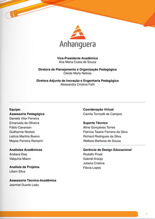 3
Vice-Presidente Acadêmica
Ana Maria Costa de Souza
Diretora de Planejamento e Organização Pedagógica
Cleide Marly Nebias
Diretora Adjunta de Inovação e Engenharia Pedagógica
Alessandra Cristina Fahl
Equipe:
Assessoria Pedagógica
Daniela Vitor Ferreira
Emanuela de Oliveira
Fábio Cavarsan
Guilherme Nicésio
Letícia Martins Bueno
Maysa Ferreira Rampim
Analistas Acadêmicas
Andiara Diaz
Valquíria Maion
Analista de Projetos
Liliam Silva
Assessoria Técnico-Acadêmica
Jesimiel Duarte Leão
Coordenação Virtual
Camila Torricelli de Campos
Suporte Técnico
Aline Gonçalves Torres
Patrícia Taiane Ferreira da Silva
Richard Rodrigues da Silva
Wallace Barbosa de Souza
Gerência de Design Educacional
Rodolfo Pineli
Gabriel Araújo
Juliana Cristina
Flávia Lopes
 