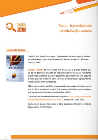 30
DORNELAS, José Carlos Assis. Empreendedorismo na prática. Mitos e
verdades do empreendedor de sucesso. Rio de Janeiro: Ed. Elsevier /
Campus, 2007.
Sinopse Oficial: O livro coloca em discussão a grande ênfase que
se dá na definição do perfil do empreendedor de sucesso, mostrando
argumentos contrários e a favor desta linha de pensamento. Em seguida,
propõe que não existe um perfil único de empreendedor, apresentando
vários tipos de empreendedores.
“Não existe um único perfil de empreendedor! Aprenda e aperfeiçoe-se na
arte do ‘fazer acontecer’ a partir dos ensinamentos de empreendedores
que prosperaram atuando com diferentes visões.”
ComentáriodeJoséDornelasemseusiteoficial <http://www.josedornelas.
com.br/empreendedorismo-na-pratica/>. Acesso em: 2 set. 2013.
Conheça um pouco mais sobre a obra acessando também o material
disponível no link fornecido.
Dicas de livros 	
saiba
mais
Tema 01 - Empreendedorismo:
contextualização e panorama
 