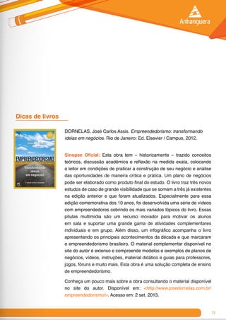 31
DORNELAS, José Carlos Assis. Empreendedorismo: transformando
ideias em negócios. Rio de Janeiro: Ed. Elsevier / Campus, 2012.
Sinopse Oficial: Esta obra tem – historicamente – trazido conceitos
teóricos, discussão acadêmica e reflexão na medida exata, colocando
o leitor em condições de praticar a construção de seu negócio e análise
das oportunidades de maneira crítica e prática. Um plano de negócios
pode ser elaborado como produto final do estudo. O livro traz três novos
estudos de caso de grande visibilidade que se somam a três já existentes
na edição anterior e que foram atualizados. Especialmente para essa
edição comemorativa dos 10 anos, foi desenvolvida uma série de vídeos
com empreendedores cobrindo os mais variados tópicos do livro. Essas
pílulas multimídia são um recurso inovador para motivar os alunos
em sala e suportar uma grande gama de atividades complementares
individuais e em grupo. Além disso, um infográfico acompanha o livro
apresentando os principais acontecimentos da década e que marcaram
o empreendedorismo brasileiro. O material complementar disponível no
site do autor é extenso e compreende modelos e exemplos de planos de
negócios, vídeos, instruções, material didático e guias para professores,
jogos, fóruns e muito mais. Esta obra é uma solução completa de ensino
de empreendedorismo.
Conheça um pouco mais sobre a obra consultando o material disponível
no site do autor. Disponível em: <http://www.josedornelas.com.br/
empreendedorismo/>. Acesso em: 2 set. 2013.
Dicas de livros 	
 
