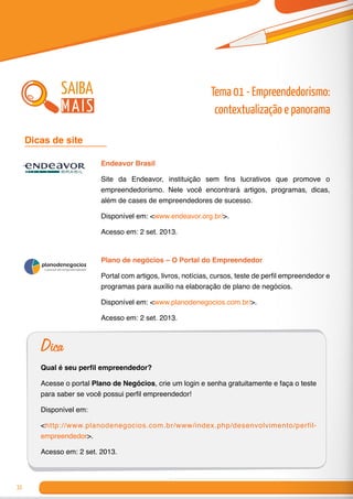 32
Endeavor Brasil
Site da Endeavor, instituição sem fins lucrativos que promove o
empreendedorismo. Nele você encontrará artigos, programas, dicas,
além de cases de empreendedores de sucesso.
Disponível em: <www.endeavor.org.br/>.
Acesso em: 2 set. 2013.
Plano de negócios – O Portal do Empreendedor
Portal com artigos, livros, notícias, cursos, teste de perfil empreendedor e
programas para auxílio na elaboração de plano de negócios.
Disponível em: <www.planodenegocios.com.br/>.
Acesso em: 2 set. 2013.
Dicas de site 	
Dica
Qual é seu perfil empreendedor?
Acesse o portal Plano de Negócios, crie um login e senha gratuitamente e faça o teste
para saber se você possui perfil empreendedor!
Disponível em:
<http://www.planodenegocios.com.br/www/index.php/desenvolvimento/perfil-
empreendedor>.
Acesso em: 2 set. 2013.
saiba
mais
Tema 01 - Empreendedorismo:
contextualização e panorama
 