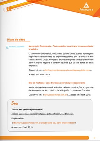 33
Dicas de sites	
Movimento Empreenda – Para capacitar e encorajar o empreendedor
brasileiro
O Movimento Empreenda, vinculado à Editora Globo, publica reportagens
inspiradoras relacionadas ao empreendedorismo em 12 revistas e nos
sites da Editora Globo. O objetivo é fornecer suporte a todos que sonham
abrir o próprio negócio e também àqueles que já são donos de suas
empresas.
Disponível em: <http://movimentoempreenda.revistapegn.globo.com/>.
Acesso em: 2 set. 2013.
Site do Professor José Dornelas sobre Empreendedorismo
Neste site você encontrará reflexões, debates, explicações e jogos que
darão suporte para o conteúdo da bibliografia do professor Dornelas.
Disponível em: <www.josedornelas.com.br/>. Acesso em: 2 set. 2013.
Dica
Teste o seu perfil empreendedor!
Acesse as orientações disponibilizadas pelo professor José Dornelas.
Disponível em:
<http://www.josedornelas.com.br/artigos/teste-seu-perfil-empreendedor/>.
Acesso em: 2 set. 2013.
 