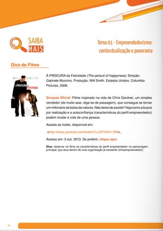 34
À PROCURA da Felicidade (The persuit of happyness). Direção:
Gabriele Muccino. Produção: Will Smith. Estados Unidos: Columbia
Pictures, 2006.
Sinopse Oficial: Filme inspirado na vida de Chris Gardner, um simples
vendedor (de muito azar, diga-se de passagem), que consegue se tornar
um milionário da bolsa de valores. Não deixe de assistir! Veja como a busca
por realização e a autoconfiança (características do perfil empreendedor)
podem mudar a vida de uma pessoa.
Assista ao trailer, disponível em:
<http://www.youtube.com/watch?v=2tYV9iYr-DM>.
Acesso em: 3 out. 2013. Se preferir, clique aqui.
Dica: observar no filme as características do perfil empreendedor no personagem
principal, que atua dentro de uma organização já existente (intraempreendedor).
Dica de Filme 	
saiba
mais
Tema 01 - Empreendedorismo:
contextualização e panorama
 