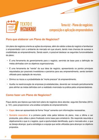 38
Para que elaborar um Plano de Negócios?
Um plano de negócios orienta as ações da empresa, além de validar a ideia do negócio e familiarizar
o empreendedor com o ambiente de mercado em que atuará, dando mais chances de sucesso e
credibilidade ao empreendimento. Sendo assim, é possível destacar as seguintes funcionalidades
do plano:
•	 É uma ferramenta de gerenciamento para o negócio, servindo de base para a definição de
metas alinhadas com os objetivos organizacionais.
•	 É uma ferramenta de “venda” da sua ideia de negócio, apresentando os pontos principais
requisitados por possíveis investidores e parceiros para seu empreendimento, sendo também
utilizado para captação de recursos.
•	 Diminui os riscos e a probabilidade de “morte precoce” do empreendimento.
•	 Auxilia na reestruturação de empresas já estabelecidas, devendo ser revisado periodicamente
para alinhar as metas definidas com a realidade vivenciada na prática pelos empreendedores.
Como fazer um Plano de Negócios?
Fique atento aos tópicos que todo bom plano de negócios deve abordar, segundo Dornelas (2012,
p. 101), para proporcionar uma análise completa do empreendimento:
•	 Capa: deve ser apresentada de forma “limpa” somente com informações necessárias.
•	 Sumário executivo: é a primeira parte vista pelos leitores do plano, mas a última a ser
produzida, pois utiliza o plano finalizado como base para sintetizá-lo. Ele responde resumida e
objetivamente o que é o negócio, qual a oportunidade identificada, qual o mercado-alvo, o que
se deseja alcançar, qual a estratégia e a equipe que serão utilizadas para alcançar os objetivos
propostos.
Tema 02 - Plano de negócios:
composição e aplicação empreendedora
texto e
contexto
 