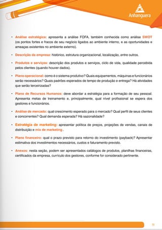 39
•	 Análise estratégica: apresenta a análise FOFA, também conhecida como análise SWOT
(os pontos fortes e fracos de seu negócio ligados ao ambiente interno, e as oportunidades e
ameaças existentes no ambiente externo).
•	 Descrição da empresa: histórico, estrutura organizacional, localização, entre outros.
•	 Produtos e serviços: descrição dos produtos e serviços, ciclo de vida, qualidade percebida
pelos clientes (quando houver dados).
•	 Plano operacional: como é o sistema produtivo? Quais equipamentos, máquinas e funcionários
serão necessários? Quais padrões esperados de tempo de produção e entrega? Há atividades
que serão terceirizadas?
•	 Plano de Recursos Humanos: deve abordar a estratégia para a formação de seu pessoal.
Apresenta metas de treinamento e, principalmente, qual nível profissional se espera dos
gestores e funcionários.
•	 Análise de mercado: qual crescimento esperado para o mercado? Qual perfil de seus clientes
e concorrentes? Qual demanda esperada? Há sazonalidade?
•	 Estratégia de marketing: apresentar política de preços, projeções de vendas, canais de
distribuição e mix de marketing .
•	 Plano financeiro: qual o prazo previsto para retorno do investimento (payback)? Apresentar
estimativa dos investimentos necessários, custos e faturamento previsto.
•	 Anexos: nesta seção, podem ser apresentados catálogos de produtos, planilhas financeiras,
certificados da empresa, currículo dos gestores, conforme for considerado pertinente.
 