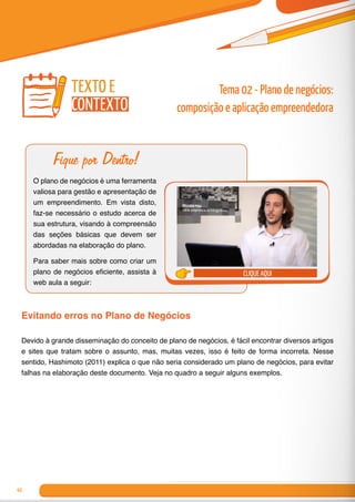40
Fique por Dentro!
O plano de negócios é uma ferramenta
valiosa para gestão e apresentação de
um empreendimento. Em vista disto,
faz-se necessário o estudo acerca de
sua estrutura, visando à compreensão
das seções básicas que devem ser
abordadas na elaboração do plano.
Para saber mais sobre como criar um
plano de negócios eficiente, assista à
web aula a seguir:
clique aqui
Evitando erros no Plano de Negócios
Devido à grande disseminação do conceito de plano de negócios, é fácil encontrar diversos artigos
e sites que tratam sobre o assunto, mas, muitas vezes, isso é feito de forma incorreta. Nesse
sentido, Hashimoto (2011) explica o que não seria considerado um plano de negócios, para evitar
falhas na elaboração deste documento. Veja no quadro a seguir alguns exemplos.
Tema 02 - Plano de negócios:
composição e aplicação empreendedora
texto e
contexto
 