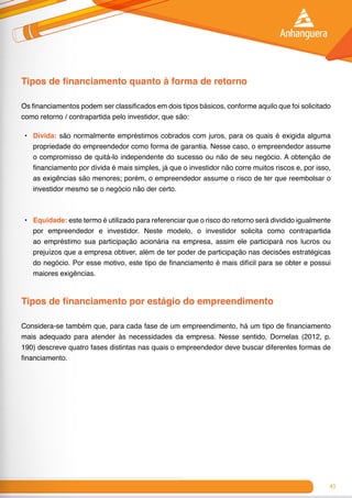 43
Tipos de financiamento quanto à forma de retorno
Os financiamentos podem ser classificados em dois tipos básicos, conforme aquilo que foi solicitado
como retorno / contrapartida pelo investidor, que são:
•	 Dívida: são normalmente empréstimos cobrados com juros, para os quais é exigida alguma
propriedade do empreendedor como forma de garantia. Nesse caso, o empreendedor assume
o compromisso de quitá-lo independente do sucesso ou não de seu negócio. A obtenção de
financiamento por dívida é mais simples, já que o investidor não corre muitos riscos e, por isso,
as exigências são menores; porém, o empreendedor assume o risco de ter que reembolsar o
investidor mesmo se o negócio não der certo.
•	 Equidade: este termo é utilizado para referenciar que o risco do retorno será dividido igualmente
por empreendedor e investidor. Neste modelo, o investidor solicita como contrapartida
ao empréstimo sua participação acionária na empresa, assim ele participará nos lucros ou
prejuízos que a empresa obtiver, além de ter poder de participação nas decisões estratégicas
do negócio. Por esse motivo, este tipo de financiamento é mais difícil para se obter e possui
maiores exigências.
Tipos de financiamento por estágio do empreendimento
Considera-se também que, para cada fase de um empreendimento, há um tipo de financiamento
mais adequado para atender às necessidades da empresa. Nesse sentido, Dornelas (2012, p.
190) descreve quatro fases distintas nas quais o empreendedor deve buscar diferentes formas de
financiamento.
 