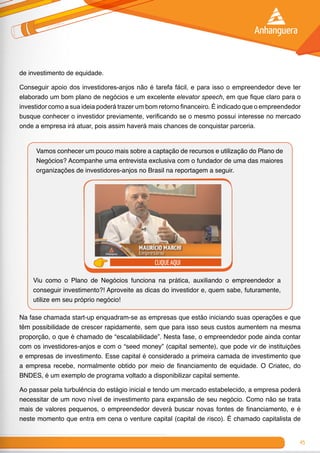 45
de investimento de equidade.
Conseguir apoio dos investidores-anjos não é tarefa fácil, e para isso o empreendedor deve ter
elaborado um bom plano de negócios e um excelente elevator speech, em que fique claro para o
investidor como a sua ideia poderá trazer um bom retorno financeiro. É indicado que o empreendedor
busque conhecer o investidor previamente, verificando se o mesmo possui interesse no mercado
onde a empresa irá atuar, pois assim haverá mais chances de conquistar parceria.
Vamos conhecer um pouco mais sobre a captação de recursos e utilização do Plano de
Negócios? Acompanhe uma entrevista exclusiva com o fundador de uma das maiores
organizações de investidores-anjos no Brasil na reportagem a seguir.
clique aqui
Viu como o Plano de Negócios funciona na prática, auxiliando o empreendedor a
conseguir investimento?! Aproveite as dicas do investidor e, quem sabe, futuramente,
utilize em seu próprio negócio!
Na fase chamada start-up enquadram-se as empresas que estão iniciando suas operações e que
têm possibilidade de crescer rapidamente, sem que para isso seus custos aumentem na mesma
proporção, o que é chamado de “escalabilidade”. Nesta fase, o empreendedor pode ainda contar
com os investidores-anjos e com o “seed money” (capital semente), que pode vir de instituições
e empresas de investimento. Esse capital é considerado a primeira camada de investimento que
a empresa recebe, normalmente obtido por meio de financiamento de equidade. O Criatec, do
BNDES, é um exemplo de programa voltado a disponibilizar capital semente.
Ao passar pela turbulência do estágio inicial e tendo um mercado estabelecido, a empresa poderá
necessitar de um novo nível de investimento para expansão de seu negócio. Como não se trata
mais de valores pequenos, o empreendedor deverá buscar novas fontes de financiamento, e é
neste momento que entra em cena o venture capital (capital de risco). É chamado capitalista de
 