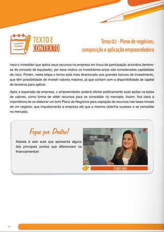 46
risco o investidor que aplica seus recursos na empresa em troca de participação acionária (lembre-
se do conceito de equidade), por esse motivo os investidores-anjos são considerados capitalistas
de risco. Porém, nesta etapa o termo está mais direcionado aos grandes bancos de investimento,
que têm possibilidade de investir valores maiores, já que contam com a disponibilidade de capital
de terceiros para aplicar.
Após a expansão da empresa, o empreendedor poderá ofertar publicamente suas ações na bolsa
de valores, como forma de obter recursos para se consolidar no mercado. Assim, fica clara a
importância de se elaborar um bom Plano de Negócios para captação de recursos nas fases iniciais
de um negócio, que impulsionarão a empresa até que a mesma obtenha sucesso e se consolide
no mercado.
clique aqui
Fique por Dentro!
Assista à web aula que apresenta alguns
dos principais pontos que diferenciam os
financiamentos!
Tema 02 - Plano de negócios:
composição e aplicação empreendedora
texto e
contexto
 