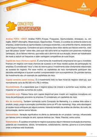 47
conceitos
fundamentais
Análise FOFA / SWOT. Análise FOFA (Forças, Fraquezas, Oportunidades, Ameaças), ou, em
inglês, SWOT (Strengths, Weaknesses, Opportunities, Threats), é a análise do ambiente externo da
empresa, evidenciando as oportunidades e ameaças existentes, e do ambiente interno, destacando
suas forças e fraquezas. Considera-se que a empresa deve estar atenta aos fatores externos, visto
que não possui “poder” sobre eles, para que não sofra tanto os impactos com possíveis mudanças
(ameaças). Já os fatores internos, que estão sob o domínio de sua atuação, devem ser trabalhados
de modo a reduzir as fraquezas e obter vantagens competitivas de suas forças.
Capital de risco (Venture capital). É uma forma de investimento empresarial em que o investidor
financia um negócio com boas chances de sucesso e em troca recebe quotas de participação na
empresa. É considerado “risco” o fato do retorno para o investimento estar diretamente relacionado
ao sucesso do negócio. Por esse motivo, os capitalistas de risco normalmente participam das
decisões estratégicas e buscam auxiliar o empreendedor com sua experiência. Os grandes bancos
de investimento são um exemplo de capitalistas de risco.
Capital semente (seed money). É o investimento feito na fase inicial do negócio (start-up), que
normalmente varia de R$ 500 mil a R$ 2 milhões.
Escalabilidade. É a capacidade que o negócio possui de crescer e aumentar suas receitas, sem
impactar em grandes aumentos de custos.
Investidor-anjo. Pessoa física com capital disponível para investir em negócios inovadores em
troca da participação acionária na empresa. É considerado um capitalista de risco.
Mix de marketing. Também conhecido como Composto de Marketing, é a análise feita sobre o
produto, preço, praça e promoção (conhecidos como os 4P’s de marketing). Hoje, esta abordagem
já recebe novos enfoques por alguns autores, tratando também da análise de clientes, do custo, da
comunicação, dentre outros fatores.
Sazonalidade. Variação significativa na oferta ou demanda de um produto / serviço, influenciada
por fatores como a estação do ano, épocas festivas (ex.: Natal, Páscoa), entre outros.
Stakeholders. É o público envolvido no negócio que possui algum interesse na atuação da empresa,
podendo ser investidores, sócios, fornecedores, colaboradores, clientes, governo e a comunidade
onde a empresa está localizada.
 