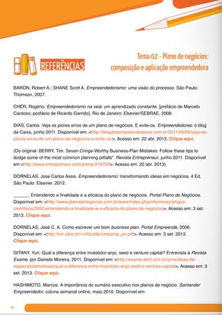 48
BARON, Robert A.; SHANE Scott A. Empreendedorismo: uma visão do processo. São Paulo:
Thomson, 2007.
CHÉR, Rogério. Empreendedorismo na veia: um aprendizado constante. [prefácio de Marcelo
Cardoso; posfácio de Ricardo Garrido]. Rio de Janeiro: Elsevier/SEBRAE, 2008.
DIAS, Carlos. Veja os piores erros de um plano de negócios. E evite-os. Empreendedores: o blog
da Caixa, junho 2011. Disponível em: <http://blogdosempreendedores.com.br/2011/06/06/veja-os-
piores-erros-de-um-plano-de-negocios-e-evite-os/>. Acesso em: 22 abr. 2013. Clique aqui.
(Do original: BERRY, Tim. Seven Cringe-Worthy Business-Plan Mistakes: Follow these tips to
dodge some of the most common planning pitfalls”. Revista Entrepreneur, junho 2011. Disponível
em <http://www.entrepreneur.com/article/219720>. Acesso em: 22 abr. 2013).
DORNELAS, Jose Carlos Assis. Empreendedorismo: transformando ideias em negócios. 4 Ed.
São Paulo: Elsevier, 2012.
______. Entendendo a finalidade e a eficácia do plano de negócios. Portal Plano de Negócios.
Disponível em: <http://www.planodenegocios.com.br/www/index.php/informcao/artigos-
cientificos/2950-entendendo-a-finalidade-e-a-eficacia-do-plano-de-negocios>. Acesso em: 3 set.
2013. Clique aqui.
DORNELAS, José C. A. Como escrever um bom business plan. Portal Empreende, 2006.
Disponível em: <http://cin.ufpe.br/~rvf/public/unicamp_pn.pdf>. Acesso em: 3 set. 2013.
Clique aqui.
GITANY, Yuri. Qual a diferença entre investidor-anjo, seed e venture capital? Entrevista à Revista
Exame, por Daniela Moreira, 2011. Disponível em: <http://exame.abril.com.br/pme/dicas-de-
especialista/noticias/qual-a-diferenca-entre-investidor-anjo-seed-e-venture-capital>. Acesso em: 3
set. 2013. Clique aqui.	
HASHIMOTO, Marcos. A importância do sumário executivo nos planos de negócio. Santander
Empreendedor, coluna semanal online, maio 2010. Disponível em:
Tema 02 - Plano de negócios:
composição e aplicação empreendedoraReferências
 