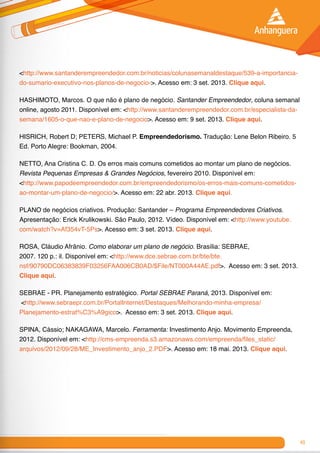 49
<http://www.santanderempreendedor.com.br/noticias/colunasemanaldestaque/539-a-importancia-
do-sumario-executivo-nos-planos-de-negocio->. Acesso em: 3 set. 2013. Clique aqui.
HASHIMOTO, Marcos. O que não é plano de negócio. Santander Empreendedor, coluna semanal
online, agosto 2011. Disponível em: <http://www.santanderempreendedor.com.br/especialista-da-
semana/1605-o-que-nao-e-plano-de-negocio>. Acesso em: 9 set. 2013. Clique aqui.
HISRICH, Robert D; PETERS, Michael P. Empreendedorismo. Tradução: Lene Belon Ribeiro. 5
Ed. Porto Alegre: Bookman, 2004.
NETTO, Ana Cristina C. D. Os erros mais comuns cometidos ao montar um plano de negócios.
Revista Pequenas Empresas & Grandes Negócios, fevereiro 2010. Disponível em:
<http://www.papodeempreendedor.com.br/empreendedorismo/os-erros-mais-comuns-cometidos-
ao-montar-um-plano-de-negocio/>. Acesso em: 22 abr. 2013. Clique aqui.
PLANO de negócios criativos. Produção: Santander – Programa Empreendedores Criativos.
Apresentação: Erick Krulikowski. São Paulo, 2012. Vídeo. Disponível em: <http://www.youtube.
com/watch?v=Af354vT-5Ps>. Acesso em: 3 set. 2013. Clique aqui.
ROSA, Cláudio Afrânio. Como elaborar um plano de negócio. Brasília: SEBRAE,
2007. 120 p.: il. Disponível em: <http://www.dce.sebrae.com.br/bte/bte.
nsf/90790DC06383839F03256FAA006CB0AD/$File/NT000A44AE.pdf>. Acesso em: 3 set. 2013.
Clique aqui.
SEBRAE - PR. Planejamento estratégico. Portal SEBRAE Paraná, 2013. Disponível em:
<http://www.sebraepr.com.br/PortalInternet/Destaques/Melhorando-minha-empresa/
Planejamento-estrat%C3%A9gico>. Acesso em: 3 set. 2013. Clique aqui.
SPINA, Cássio; NAKAGAWA, Marcelo. Ferramenta: Investimento Anjo. Movimento Empreenda,
2012. Disponível em: <http://cms-empreenda.s3.amazonaws.com/empreenda/files_static/
arquivos/2012/09/28/ME_Investimento_anjo_2.PDF>. Acesso em: 18 mai. 2013. Clique aqui.
 