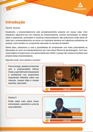 5
Introdução
Caro(a) aluno(a),
Atualmente, o empreendedorismo está consideravelmente presente em nossas vidas. Com
frequência, deparamo-nos com histórias de empreendedores, eventos centralizados no debate
sobre o empreender, premiações a iniciativas empreendedoras. Não poderíamos então deixar de
notar que o empreendedorismo se tornou um importante elemento em trajetórias profissionais de
sucesso, como também um componente valorizado no mercado de trabalho.
Diante disso, oferecemos a você a possibilidade de compreender com maior profundidade as
discussões em torno do empreendedorismo por meio dessa Oficina de Aprendizagem. Com isso,
nosso objetivo é proporcionar uma oportunidade para refletir e, porque não, colocar em prática suas
próprias ideias empreendedoras.
Seja bem-vindo, bons estudos e sucesso!
Para começar, assista à entrevista
com o empreendedor Edivan
Costa,cujahistóriadevidapessoal
e profissional nos proporciona
importantes reflexões sobre nós
mesmos, nossas vidas e nossas
escolhas. Aproveite!
Gostou?!
Então saiba mais sobre nosso
entrevistado, assistindo a uma de
suas palestras.
clique aqui
clique aqui
 