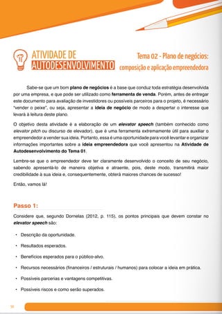 50
	 Sabe-se que um bom plano de negócios é a base que conduz toda estratégia desenvolvida
por uma empresa, e que pode ser utilizado como ferramenta de venda. Porém, antes de entregar
este documento para avaliação de investidores ou possíveis parceiros para o projeto, é necessário
“vender o peixe”, ou seja, apresentar a ideia de negócio de modo a despertar o interesse que
levará à leitura deste plano.
O objetivo desta atividade é a elaboração de um elevator speech (também conhecido como
elevator pitch ou discurso de elevador), que é uma ferramenta extremamente útil para auxiliar o
empreendedor a vender sua ideia. Portanto, essa é uma oportunidade para você levantar e organizar
informações importantes sobre a ideia empreendedora que você apresentou na Atividade de
Autodesenvolvimento do Tema 01.
Lembre-se que o empreendedor deve ter claramente desenvolvido o conceito de seu negócio,
sabendo apresentá-lo de maneira objetiva e atraente, pois, deste modo, transmitirá maior
credibilidade à sua ideia e, consequentemente, obterá maiores chances de sucesso!
Então, vamos lá!
Passo 1:
Considere que, segundo Dornelas (2012, p. 115), os pontos principais que devem constar no
elevator speech são:
•	 	Descrição da oportunidade.
•	 Resultados esperados.
•	 Benefícios esperados para o público-alvo.
•	 Recursos necessários (financeiros / estruturais / humanos) para colocar a ideia em prática.
•	 Possíveis parcerias e vantagens competitivas.
•	 Possíveis riscos e como serão superados.
Tema 02 - Plano de negócios:
composição e aplicação empreendedora
atividade de
autodesenvolvimento
 