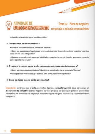 52
•	Quando os benefícios serão sentidos/obtidos?
4.	Que recursos serão necessários?
•	Quais os custos envolvidos e a fonte dos recursos?
•	Quem são as pessoas-chave (equipe empreendedora) pelo desenvolvimento do negócio e o perfil de
cada um dos seus integrantes?
•	Quais recursos adicionais, pessoas, habilidades, expertise, tecnologia deverão ser usados e quando/
como estarão disponíveis?
5.	O negócio já possui algum apoio, pessoas ou empresas que darão suporte?
•	Quem são os principais apoiadores? Que tipo de suporte eles darão ao projeto? Por quê?
•	Que oposições você/sua equipe poderão ter e como pretendem superá-las?
6.	Quais os riscos e como serão gerenciados?
Importante: lembre-se que o texto, ou melhor dizendo, o elevator speech, deve apresentar um
discurso curto e objetivo sobre o negócio, por isso ele deve ser elaborado para ser apresentado
no máximo em 2 minutos e é de grande importância para instigar o público-alvo a conhecer melhor
o negócio!
Tema 02 - Plano de negócios:
composição e aplicação empreendedora
atividade de
autodesenvolvimento
 