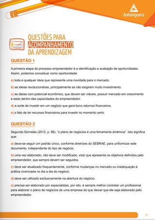 53
Questões para
Acompanhamento
da Aprendizagem
QUESTÃO 1
A primeira etapa do processo empreendedor é a identificação e avaliação de oportunidades.
Assim, podemos conceituar como oportunidade:
a) toda e qualquer ideia que represente uma novidade para o mercado.
b) as ideias revolucionárias, principalmente se não exigirem muito investimento.
c) as ideias com potencial econômico, que devem ser viáveis, possuir mercado em crescimento
e estar dentro das capacidades do empreendedor.
d) a sorte de investir em um negócio que gera bons retornos financeiros.
e) o fato de ter recursos financeiros para investir no momento certo.
QUESTÃO 2
Segundo Dornelas (2012, p. 98), “o plano de negócios é uma ferramenta dinâmica”. Isto significa
que:
a) deve-se seguir um padrão único, conforme diretrizes do SEBRAE, para uniformizar este
documento, independente do tipo de negócio.
b) uma vez elaborado, não deve ser modificado, visto que apresenta os objetivos definidos pelo
empreendedor, que sempre devem ser seguidos.
c) deve ser atualizado frequentemente, conforme mudanças no mercado ou inadequação à
prática vivenciada no dia a dia do negócio.
d) deve ser utilizado exclusivamente na abertura do negócio.
e) precisa ser elaborado por especialistas, por isto, é sempre melhor contratar um profissional
para elaborar o plano de negócios de uma empresa do que deixar que ele seja elaborado pelo
empreendedor.
 