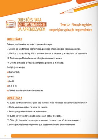 54
QUESTÃO 3
Sobre a análise de mercado, pode-se dizer que:
I. Mostra as tendências econômicas, políticas e tecnológicas ligadas ao setor.
II. Verifica o ponto de equilíbrio entre os custos e receitas que resultam da demanda.
III. Analisa o perfil de clientes e atuação dos concorrentes.
IV. Define a missão e visão da empresa perante o mercado.
Está(ão) correta(s):
a) Somente I.
b) I e II.
c) I e III.
d) I, II e III.
e) Todas as afirmativas estão corretas.
QUESTÃO 4
Na busca por financiamento, quais são os meios mais indicados para empresas iniciantes?
I. Oferta pública de ações na bolsa de valores.
II. Busca por grandes bancos de investimento.
III. Busca por investidores-anjos que possam apoiar o negócio.
IV. Obtenção de capital com amigos e parentes ou mesmo um sócio para o negócio.
V. Busca por programas do governo que possam financiar o empreendimento.
Tema 02 - Plano de negócios:
composição e aplicação empreendedora
Questões para
Acompanhamento
da Aprendizagem
 