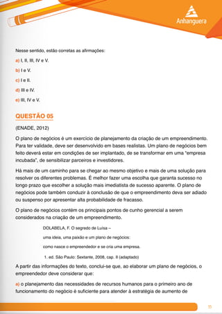 55
Nesse sentido, estão corretas as afirmações:
a) I, II, III, IV e V.
b) I e V.
c) I e II.
d) III e IV.
e) III, IV e V.
QUESTÃO 05
(ENADE, 2012)
O plano de negócios é um exercício de planejamento da criação de um empreendimento.
Para ter validade, deve ser desenvolvido em bases realistas. Um plano de negócios bem
feito deverá estar em condições de ser implantado, de se transformar em uma “empresa
incubada”, de sensibilizar parceiros e investidores.
Há mais de um caminho para se chegar ao mesmo objetivo e mais de uma solução para
resolver os diferentes problemas. É melhor fazer uma escolha que garanta sucesso no
longo prazo que escolher a solução mais imediatista de sucesso aparente. O plano de
negócios pode também conduzir à conclusão de que o empreendimento deva ser adiado
ou suspenso por apresentar alta probabilidade de fracasso.
O plano de negócios contém os principais pontos de cunho gerencial a serem
considerados na criação de um empreendimento.
DOLABELA, F. O segredo de Luísa –
uma ideia, uma paixão e um plano de negócios:
como nasce o empreendedor e se cria uma empresa.
1. ed. São Paulo: Sextante, 2008, cap. II (adaptado)
A partir das informações do texto, conclui-se que, ao elaborar um plano de negócios, o
empreendedor deve considerar que:
a) o planejamento das necessidades de recursos humanos para o primeiro ano de
funcionamento do negócio é suficiente para atender à estratégia de aumento de
 