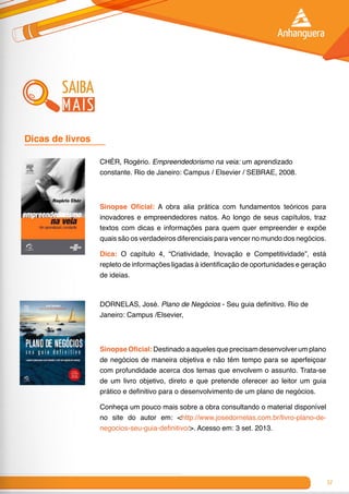 57
CHÉR, Rogério. Empreendedorismo na veia: um aprendizado
constante. Rio de Janeiro: Campus / Elsevier / SEBRAE, 2008.
Sinopse Oficial: A obra alia prática com fundamentos teóricos para
inovadores e empreendedores natos. Ao longo de seus capítulos, traz
textos com dicas e informações para quem quer empreender e expõe
quais são os verdadeiros diferenciais para vencer no mundo dos negócios.
Dica: O capítulo 4, “Criatividade, Inovação e Competitividade”, está
repleto de informações ligadas à identificação de oportunidades e geração
de ideias.
DORNELAS, José. Plano de Negócios - Seu guia definitivo. Rio de
Janeiro: Campus /Elsevier,
Sinopse Oficial: Destinado a aqueles que precisam desenvolver um plano
de negócios de maneira objetiva e não têm tempo para se aperfeiçoar
com profundidade acerca dos temas que envolvem o assunto. Trata-se
de um livro objetivo, direto e que pretende oferecer ao leitor um guia
prático e definitivo para o desenvolvimento de um plano de negócios.
Conheça um pouco mais sobre a obra consultando o material disponível
no site do autor em: <http://www.josedornelas.com.br/livro-plano-de-
negocios-seu-guia-definitivo/>. Acesso em: 3 set. 2013.
Dicas de livros 	
saiba
mais
 