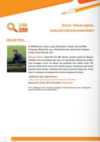 58
O HOMEM que mudou o jogo (Moneyball). Direção: Bennet Miller.
Produção: Michael De Luca, Rachael Horovitz, Scott Rudin. Estados
Unidos, Sony Pictures, 2011.
Sinopse Oficial: Brad Pitt vive Billy Beane, gerente geral do Oakland
Athletics, time de beisebol que usou um sofisticado software de análise
para conseguir reunir um elenco de qualidade sem gastar muito. Ele
precisou desenvolver esse novo método porque, comparado aos outros
grandes times da liga, o Athletics tinha pouco dinheiro disponível. Ainda
assim, conseguiu se equiparar às maiores equipes do torneio.
Assista ao trailer, disponível em:
<http://www.youtube.com/watch?v=BumI-Yh0P1M>.
Acesso em: 03 set. 2013. Se preferir, clique aqui.
Dica: Observar como o treinador conseguiu inovar perante uma crise, conseguindo
sucesso através de uma oportunidade
Dica de Filme 	
Tema 02 - Plano de negócios:
composição e aplicação empreendedora
saiba
mais
 