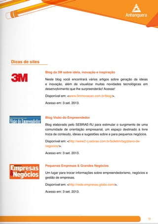 59
Dicas de sites	
Blog da 3M sobre ideia, inovação e inspiração
Neste blog você encontrará vários artigos sobre geração de ideias
e inovação, além de visualizar muitas novidades tecnológicas em
desenvolvimento que lhe surpreenderão! Acesse!
Disponível em: <www.3minovacao.com.br/blog/>.
Acesso em: 3 set. 2013.
Blog Visão do Empreendedor
Blog elaborado pelo SEBRAE-RJ para estimular o surgimento de uma
comunidade de orientação empresarial, um espaço destinado à livre
troca de conteúdo, ideias e sugestões sobre e para pequenos negócios.
Disponível em: <http://www2.rj.sebrae.com.br/boletim/tag/plano-de-
negocios/>.
Acesso em: 3 set. 2013.
Pequenas Empresas & Grandes Negócios
Um lugar para trocar informações sobre empreendedorismo, negócios e
gestão de empresas.
Disponível em: <http://rede.empresas.globo.com/>.
Acesso em: 3 set. 2013.
 