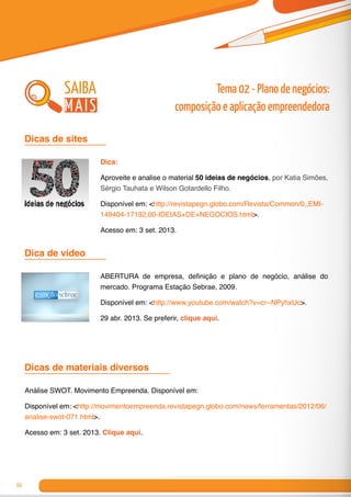 60
Dicas de sites	
Dica de vídeo	
Dicas de materiais diversos	
Dica:
Aproveite e analise o material 50 ideias de negócios, por Katia Simões,
Sérgio Tauhata e Wilson Gotardello Filho.
Disponível em: <http://revistapegn.globo.com/Revista/Common/0,,EMI-
149404-17192,00-IDEIAS+DE+NEGOCIOS.html>.
Acesso em: 3 set. 2013.
ABERTURA de empresa, definição e plano de negócio, análise do
mercado. Programa Estação Sebrae, 2009.
Disponível em: <http://www.youtube.com/watch?v=cr--NPyhxUc>.
29 abr. 2013. Se preferir, clique aqui.
Análise SWOT. Movimento Empreenda. Disponível em:
Disponível em: <http://movimentoempreenda.revistapegn.globo.com/news/ferramentas/2012/06/
analise-swot-071.html>.
Acesso em: 3 set. 2013. Clique aqui.
Tema 02 - Plano de negócios:
composição e aplicação empreendedora
saiba
mais
 