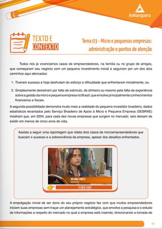 63
	 Todos nós já vivenciamos casos de empreendedores, na família ou no grupo de amigos,
que começaram seu negócio com um pequeno investimento inicial e seguiram por um dos dois
caminhos aqui elencados:
1.	Tiveram sucesso e hoje desfrutam do esforço e dificuldade que enfrentaram inicialmente; ou
2.	Simplesmente desistiram por falta de estímulo, de dinheiro ou mesmo pela falta de experiência
sobreagestãodamicroepequenaempresanoBrasil,queenvolveprincipalmenteconhecimentos
financeiros e fiscais.
A segunda possibilidade demonstra muito mais a realidade do pequeno investidor brasileiro; dados
estatísticos levantados pelo Serviço Brasileiro de Apoio à Micro e Pequena Empresa (SEBRAE)
mostram que, em 2004, para cada dez novas empresas que surgem no mercado, seis deixam de
existir em menos de cinco anos de vida.
Assista a seguir uma reportagem que relata dois casos de microempreendedores que
buscam o sucesso e a sobrevivência da empresa, apesar dos desafios enfrentados.
clique aqui
A empolgação inicial de ser dono do seu próprio negócio faz com que muitos empreendedores
iniciem suas empresas sem traçar um planejamento estratégico, que envolve a pesquisa e o estudo
de informações a respeito do mercado no qual a empresa está inserida, direcionando a tomada de
texto e
contexto
Tema 03 - Micro e pequenas empresas:
administração e pontos de atenção
 