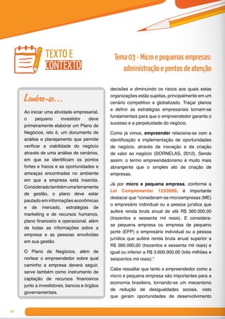 64
decisões e diminuindo os riscos aos quais estas
organizações estão sujeitas, principalmente em um
cenário competitivo e globalizado. Traçar planos
e definir as estratégias empresariais tornam-se
fundamentais para que o empreendedor garanta o
sucesso e a perpetuidade do negócio.
Como já vimos, empreender relaciona-se com a
identificação e implementação de oportunidades
de negócio, através da inovação e da criação
de valor ao negócio (DORNELAS, 2012). Sendo
assim, o termo empreendedorismo é muito mais
abrangente que o simples ato de criação de
empresas.
Já por micro e pequena empresa, conforme a
Lei Complementar 123/2006, é importante
destacar que “consideram-se microempresas (ME)
o empresário individual ou a pessoa jurídica que
aufere renda bruta anual de até R$ 360.000,00
(trezentos e sessenta mil reais). E considera-
se pequena empresa ou empresa de pequeno
porte (EPP) o empresário individual ou a pessoa
jurídica que aufere renda bruta anual superior a
R$ 360.000,00 (trezentos e sessenta mil reais) e
igual ou inferior a R$ 3.600.000,00 (três milhões e
seiscentos mil reais).”
Cabe ressaltar que tanto o empreendedor como a
micro e pequena empresa são importantes para a
economia brasileira, tornando-se um mecanismo
de redução de desigualdades sociais, visto
que geram oportunidades de desenvolvimento
Lembre-se...
Ao iniciar uma atividade empresarial,
o pequeno investidor deve
primeiramente elaborar um Plano de
Negócios, isto é, um documento de
análise e planejamento que permite
verificar a viabilidade do negócio
através de uma análise de cenários,
em que se identificam os pontos
fortes e fracos e as oportunidades e
ameaças encontradas no ambiente
em que a empresa está inserida.
Consideradotambémumaferramenta
de gestão, o plano deve estar
pautado em informações econômicas
e de mercado, estratégias de
marketing e de recursos humanos,
plano financeiro e operacional, além
de todas as informações sobre a
empresa e as pessoas envolvidas
em sua gestão.
O Plano de Negócios, além de
nortear o empreendedor sobre qual
caminho a empresa deverá seguir,
serve também como instrumento de
captação de recursos financeiros
junto a investidores, bancos e órgãos
governamentais.
texto e
contexto
Tema 03 - Micro e pequenas empresas:
administração e pontos de atenção
 