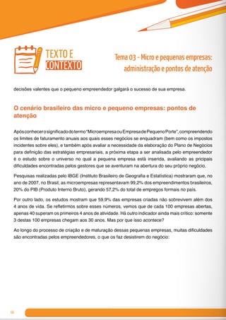 66
decisões valentes que o pequeno empreendedor galgará o sucesso de sua empresa.
O cenário brasileiro das micro e pequeno empresas: pontos de
atenção
Apósconhecerosignificadodotermo“MicroempresaouEmpresadePequenoPorte”,compreendendo
os limites de faturamento anuais aos quais esses negócios se enquadram (bem como os impostos
incidentes sobre eles), e também após avaliar a necessidade da elaboração do Plano de Negócios
para definição das estratégias empresariais, a próxima etapa a ser analisada pelo empreendedor
é o estudo sobre o universo no qual a pequena empresa está inserida, avaliando as pricipais
dificuldades encontradas pelos gestores que se aventuram na abertura do seu próprio negócio.
Pesquisas realizadas pelo IBGE (Instituto Brasileiro de Geografia e Estatística) mostraram que, no
ano de 2007, no Brasil, as microempresas representavam 99,2% dos empreendimentos brasileiros,
20% do PIB (Produto Interno Bruto), gerando 57,2% do total de empregos formais no país.
Por outro lado, os estudos mostram que 59,9% das empresas criadas não sobrevivem além dos
4 anos de vida. Se refletirmos sobre esses números, vemos que de cada 100 empresas abertas,
apenas 40 superam os primeiros 4 anos de atividade. Há outro indicador ainda mais crítico: somente
3 destas 100 empresas chegam aos 30 anos. Mas por que isso acontece?
Ao longo do processo de criação e de maturação dessas pequenas empresas, muitas dificuldades
são encontradas pelos empreendedores, o que os faz desistirem do negócio:
texto e
contexto
Tema 03 - Micro e pequenas empresas:
administração e pontos de atenção
 