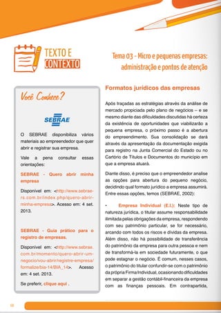 68
Formatos jurídicos das empresas
Após traçadas as estratégias através da análise de
mercado propiciada pelo plano de negócios – e se
mesmo diante das dificuldades discutidas há certeza
da existência de oportunidades que viabilizarão a
pequena empresa, o próximo passo é a abertura
do empreendimento. Sua consolidação se dará
através da apresentação da documentação exigida
para registro na Junta Comercial do Estado ou no
Cartório de Títulos e Documentos do município em
que a empresa atuará.
Diante disso, é preciso que o empreendedor analise
as opções para abertura do pequeno negócio,
decidindo qual formato jurídico a empresa assumirá.
Entre essas opções, temos (SEBRAE, 2002):
•	 Empresa Individual (E.I.): Neste tipo de
natureza jurídica, o titular assume responsabilidade
ilimitada pelas obrigações da empresa, respondendo
com seu patrimônio particular, se for necessário,
arcando com todos os riscos e dívidas da empresa.
Além disso, não há possibilidade de transferência
do patrimônio da empresa para outra pessoa e nem
de transformá-la em sociedade futuramente, o que
pode estagnar o negócio. É comum, nesses casos,
o patrimônio do titular confundir-se com o patrimônio
daprópria FirmaIndividual, ocasionando dificuldades
em separar a gestão contábil-financeira da empresa
com as finanças pessoais. Em contrapartida,
Você Conhece?
O SEBRAE disponibiliza vários
materiais ao empreendedor que quer
abrir e registrar sua empresa.
Vale a pena consultar essas
orientações:
SEBRAE - Quero abrir minha
empresa
Disponível em: <http://www.sebrae-
rs.com.br/index.php/quero-abrir-
minha-empresa>. Acesso em: 4 set.
2013.
	
SEBRAE - Guia prático para o
registro de empresas.
Disponível em: <http://www.sebrae.
com.br/momento/quero-abrir-um-
negocio/vou-abrir/registre-empresa/
formalize/bia-14/BIA_14>. Acesso
em: 4 set. 2013.
Se preferir, clique aqui .
texto e
contexto
Tema 03 - Micro e pequenas empresas:
administração e pontos de atenção
 