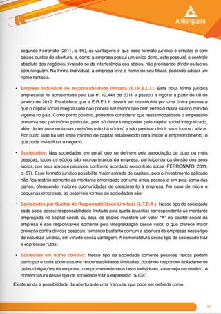 69
segundo Ferronato (2011, p. 66), as vantagens é que esse formato jurídico é simples e com
baixos custos de abertura, e, como a empresa possui um único dono, este possuirá o controle
absoluto dos negócios, livrando-se da interferência dos sócios, não precisando dividir os lucros
com ninguém. Na Firma Individual, a empresa leva o nome do seu titular, podendo adotar um
nome fantasia.
•	 Empresa Individual de responsabilidade limitada (E.I.R.E.L.I.): Esta nova forma jurídica
empresarial foi apresentada pela Lei nº 12.441 de 2011 e passou a vigorar a partir de 08 de
janeiro de 2012. Estabelece que a E.R.E.L.I. deverá ser constituída por uma única pessoa e
que o capital social integralizado não poderá ser menor que cem vezes o maior salário mínimo
vigente no país. Como ponto positivo, podemos considerar que nesta modalidade o empresário
preserva seu patrimônio particular, pois só deverá responder pelo capital social integralizado,
além de ter autonomia nas decisões (não há sócios) e não precisar dividir seus lucros / ativos.
Por outro lado há um limite mínimo de capital estabelecido para iniciar o empreendimento, o
que pode inviabilizar o negócio.
•	 Sociedades: Nas sociedades em geral, que se definem pela associação de duas ou mais
pessoas, todos os sócios são coproprietários da empresa, participando da divisão dos seus
lucros, dos seus ativos e passivos, conforme acordado no contrato social (FERRONATO, 2011,
p. 67). Esse formato jurídico possibilita maior entrada de capitais, pois o investimento aplicado
não fica restrito somente ao montante empregado por uma única pessoa e sim pela soma das
partes, oferecendo maiores oportunidades de crescimento à empresa. No caso de micro e
pequenas empresas, as possíveis formas de sociedades são:
•	 Sociedades por Quotas de Responsabilidade Limitada (L.T.D.A.): Nesse tipo de sociedade
cada sócio possui responsabilidade limitada pela quota (quantia) correspondente ao montante
empregado no capital social, ou seja, os sócios investem um valor “X” no capital social da
empresa e são responsáveis somente pela integralização desse valor, o que oferece maior
proteção contra dívidas pessoais, tornando bastante comum a abertura de empresas nesse tipo
de natureza jurídica, em virtude dessa vantagem. A nomenclatura desse tipo de sociedade traz
a expressão “Ltda”.
•	 Sociedade em nome coletivo: Nesse tipo de sociedade somente pessoas físicas podem
participar e cada sócio assume responsabilidades ilimitadas, podendo responder isoladamente
pelas obrigações da empresa, comprometendo seus bens individuais, caso seja necessário. A
nomenclatura desse tipo de sociedade traz a expressão “& Cia”.
Existe ainda a possibilidade da abertura de uma franquia, que pode ser definida como:
 