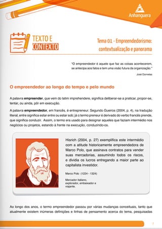 7
“O empreendedor é aquele que faz as coisas acontecerem,
se antecipa aos fatos e tem uma visão futura da organização.”
José Dornelas
O empreendedor ao longo do tempo e pelo mundo
A palavra empreender, que vem do latim imprehendere, significa deliberar-se a praticar, propor-se,
tentar, ou ainda, pôr em execução.
A palavra empreendedor, em francês, é entrepreneur. Segundo Gueiros (2004, p. 4), na tradução
literal, entre significa estar entre ou estar sob; já o termo preneur é derivado do verbo francês prende,
que significa conduzir. Assim, o termo era usado para designar aqueles que faziam intermédio nos
negócios ou projetos, estando à frente na execução, conduzindo-os.
Hisrich (2004, p. 27) exemplifica este intermédio
com a atitude historicamente empreendedora de
Marco Polo, que assinava contratos para vender
suas mercadorias, assumindo todos os riscos,
e dividia os lucros entregando a maior parte ao
capitalista investidor.
Marco Polo (1224 - 1324)
Mercador italiano,
explorador, embaixador e
viajante.
Ao longo dos anos, o termo empreendedor passou por várias mudanças conceituais, tanto que
atualmente existem inúmeras definições e linhas de pensamento acerca do tema, pesquisadas
texto e
contexto
Tema 01 - Empreendedorismo:
contextualização e panorama
 