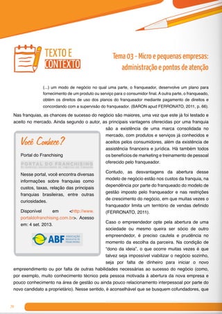 70
(...) um modo de negócio no qual uma parte, o franqueador, desenvolve um plano para
fornecimento de um produto ou serviço para o consumidor final. A outra parte, o franqueado,
obtém os direitos de uso dos planos do franqueador mediante pagamento de direitos e
concordando com a supervisão do franqueador. (BARON apud FERRONATO, 2011, p. 66).
Nas franquias, as chances de sucesso do negócio são maiores, uma vez que este já foi testado e
aceito no mercado. Ainda segundo o autor, as principais vantagens oferecidas por uma franquia
são a existência de uma marca consolidada no
mercado, com produtos e serviços já conhecidos e
aceitos pelos consumidores, além da existência de
assistência financeira e jurídica. Há também todos
os benefícios de marketing e treinamento de pessoal
oferecido pelo franqueador.
Contudo, as desvantagens da abertura desse
modelo de negócio estão nos custos da franquia, na
dependência por parte do franqueado do modelo de
gestão imposto pelo franqueador e nas restrições
de crescimento do negócio, em que muitas vezes o
franqueador limita um território de vendas definido
(FERRONATO, 2011).
Caso o empreendedor opte pela abertura de uma
sociedade ou mesmo queira ser sócio de outro
empreendedor, é preciso cautela e prudência no
momento da escolha da parceira. Na condição de
“dono da ideia”, o que ocorre muitas vezes é que
talvez seja impossível viabilizar o negócio sozinho,
seja por falta de dinheiro para iniciar o novo
empreendimento ou por falta de outras habilidades necessárias ao sucesso do negócio (como,
por exemplo, muito conhecimento técnico pela pessoa motivada à abertura da nova empresa e
pouco conhecimento na área de gestão ou ainda pouco relacionamento interpessoal por parte do
novo candidato a proprietário). Nesse sentido, é aconselhável que se busquem cofundadores, que
Você Conhece?
Portal do Franchising
Nesse portal, você encontra diversas
informações sobre franquias como
custos, taxas, relação das principais
franquias brasileiras, entre outras
curiosidades.
Disponível em <http://www.
portaldofranchising.com.br>. Acesso
em: 4 set. 2013.
texto e
contexto
Tema 03 - Micro e pequenas empresas:
administração e pontos de atenção
 