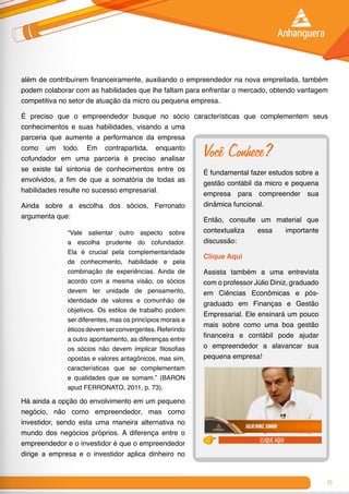 71
além de contribuírem financeiramente, auxiliando o empreendedor na nova empreitada, também
podem colaborar com as habilidades que lhe faltam para enfrentar o mercado, obtendo vantagem
competitiva no setor de atuação da micro ou pequena empresa.
É preciso que o empreendedor busque no sócio características que complementem seus
conhecimentos e suas habilidades, visando a uma
parceria que aumente a performance da empresa
como um todo. Em contrapartida, enquanto
cofundador em uma parceria é preciso analisar
se existe tal sintonia de conhecimentos entre os
envolvidos, a fim de que a somatória de todas as
habilidades resulte no sucesso empresarial.
Ainda sobre a escolha dos sócios, Ferronato
argumenta que:
“Vale salientar outro aspecto sobre
a escolha prudente do cofundador.
Ela é crucial pela complementaridade
de conhecimento, habilidade e pela
combinação de experiências. Ainda de
acordo com a mesma visão, os sócios
devem ter unidade de pensamento,
identidade de valores e comunhão de
objetivos. Os estilos de trabalho podem
ser diferentes, mas os princípios morais e
éticosdevemserconvergentes.Referindo
a outro apontamento, as diferenças entre
os sócios não devem implicar filosofias
opostas e valores antagônicos, mas sim,
características que se complementam
e qualidades que se somam.” (BARON
apud FERRONATO, 2011, p. 73).
Há ainda a opção do envolvimento em um pequeno
negócio, não como empreendedor, mas como
investidor, sendo esta uma maneira alternativa no
mundo dos negócios próprios. A diferença entre o
empreendedor e o investidor é que o empreendedor
dirige a empresa e o investidor aplica dinheiro no
Você Conhece?
É fundamental fazer estudos sobre a
gestão contábil da micro e pequena
empresa para compreender sua
dinâmica funcional.
Então, consulte um material que
contextualiza essa importante
discussão:
Clique Aqui
Assista também a uma entrevista
com o professor Júlio Diniz, graduado
em Ciências Econômicas e pós-
graduado em Finanças e Gestão
Empresarial. Ele ensinará um pouco
mais sobre como uma boa gestão
financeira e contábil pode ajudar
o empreendedor a alavancar sua
pequena empresa!
clique aqui
 